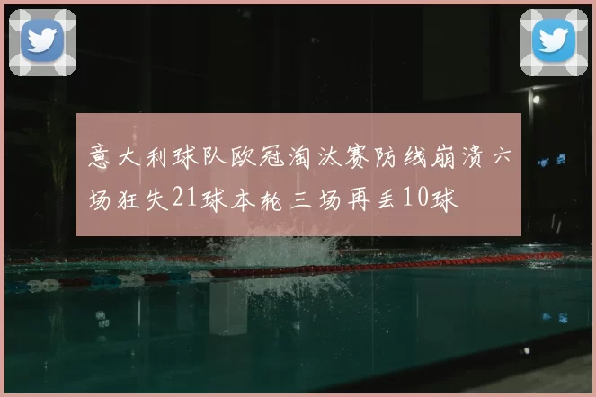 意大利球队欧冠淘汰赛防线崩溃六场狂失21球本轮三场再丢10球