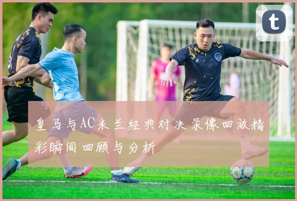 皇马与AC米兰经典对决录像回放精彩瞬间回顾与分析
