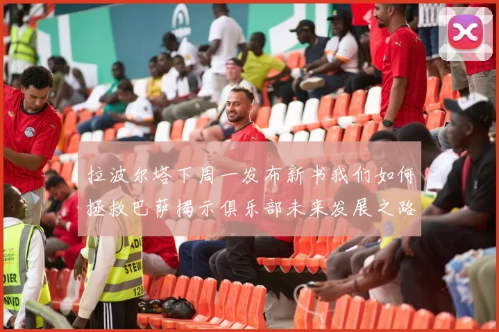 拉波尔塔下周一发布新书我们如何拯救巴萨揭示俱乐部未来发展之路