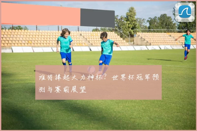 谁将捧起大力神杯?世界杯冠军预测与赛前展望