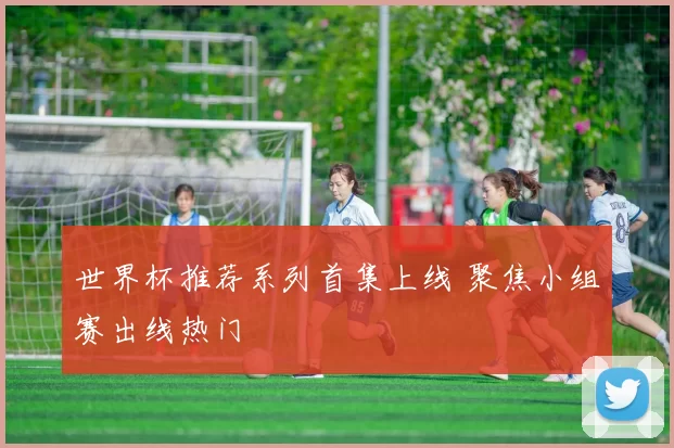 世界杯推荐系列首集上线 聚焦小组赛出线热门