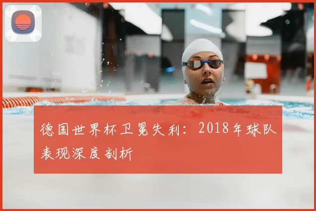 德国世界杯卫冕失利：2018年球队表现深度剖析