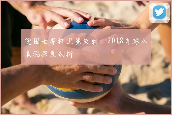 德国世界杯卫冕失利:2018年球队表现深度剖析