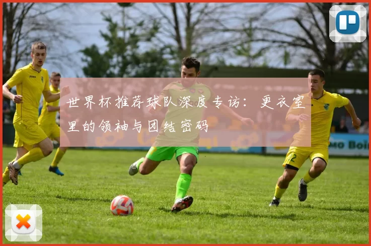 世界杯推荐球队深度专访:更衣室里的领袖与团结密码