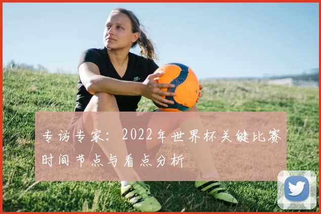 专访专家:2022年世界杯关键比赛时间节点与看点分析
