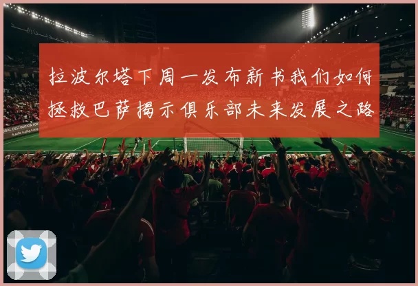 拉波尔塔下周一发布新书我们如何拯救巴萨揭示俱乐部未来发展之路