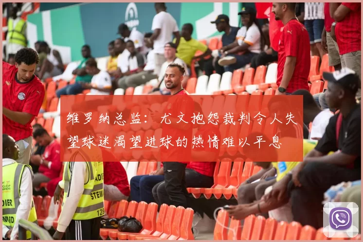 维罗纳总监:尤文抱怨裁判令人失望球迷渴望进球的热情难以平息