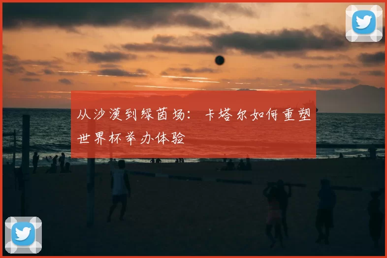 从沙漠到绿茵场:卡塔尔如何重塑世界杯举办体验
