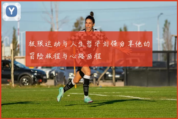 极限运动与人生哲学刘强分享他的冒险旅程与心路历程