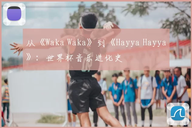 从《Waka Waka》到《Hayya Hayya》：世界杯音乐进化史