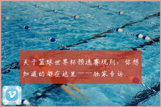 关于篮球世界杯预选赛规则,你想知道的都在这里——独家专访