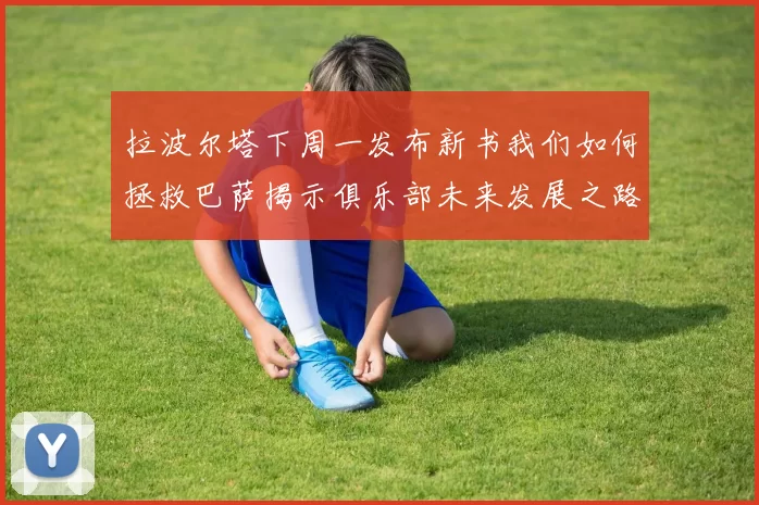 拉波尔塔下周一发布新书我们如何拯救巴萨揭示俱乐部未来发展之路