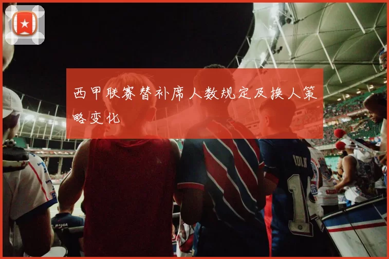西甲联赛替补席人数规定及换人策略变化
