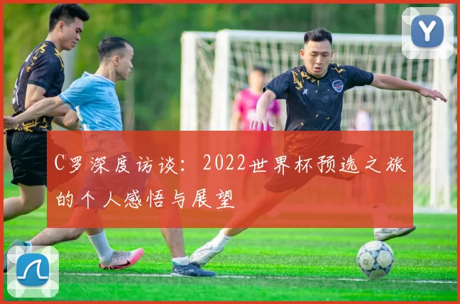 C罗深度访谈:2022世界杯预选之旅的个人感悟与展望