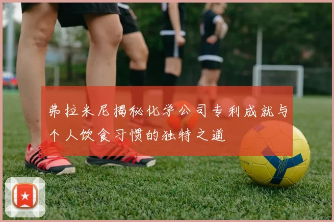 弗拉米尼揭秘化学公司专利成就与个人饮食习惯的独特之道