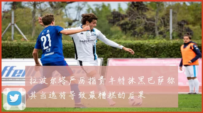 拉波尔塔严厉指责丰特抹黑巴萨称其当选将导致最糟糕的后果