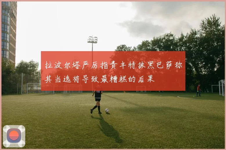 拉波尔塔严厉指责丰特抹黑巴萨称其当选将导致最糟糕的后果