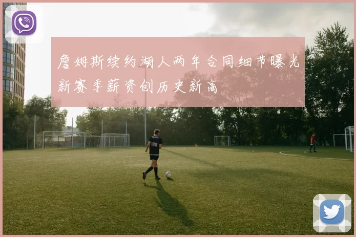 詹姆斯续约湖人两年合同细节曝光新赛季薪资创历史新高