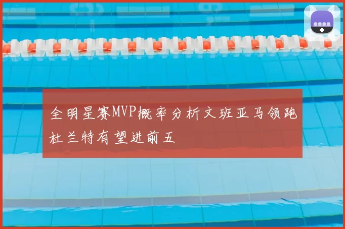全明星赛MVP概率分析文班亚马领跑杜兰特有望进前五