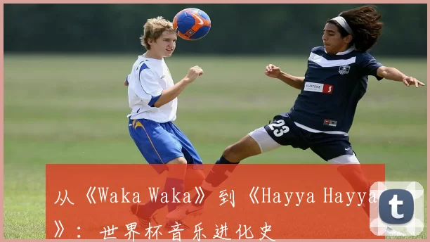 从《Waka Waka》到《Hayya Hayya》：世界杯音乐进化史