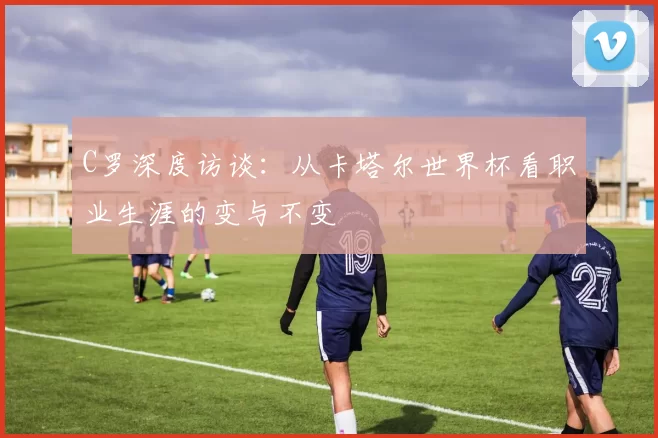 C罗深度访谈:从卡塔尔世界杯看职业生涯的变与不变