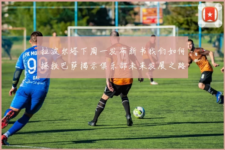 拉波尔塔下周一发布新书我们如何拯救巴萨揭示俱乐部未来发展之路
