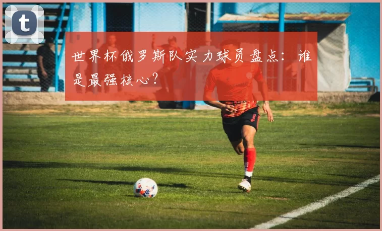 世界杯俄罗斯队实力球员盘点：谁是最强核心？