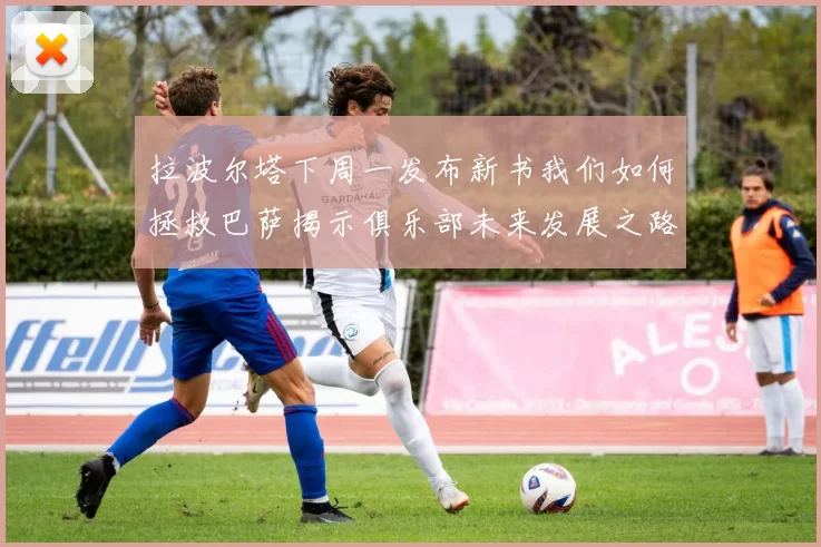拉波尔塔下周一发布新书我们如何拯救巴萨揭示俱乐部未来发展之路