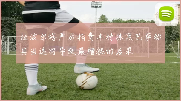 拉波尔塔严厉指责丰特抹黑巴萨称其当选将导致最糟糕的后果