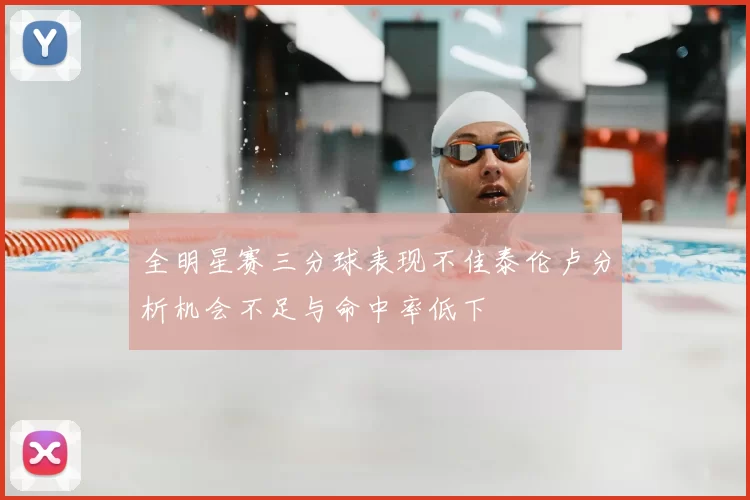 全明星赛三分球表现不佳泰伦卢分析机会不足与命中率低下