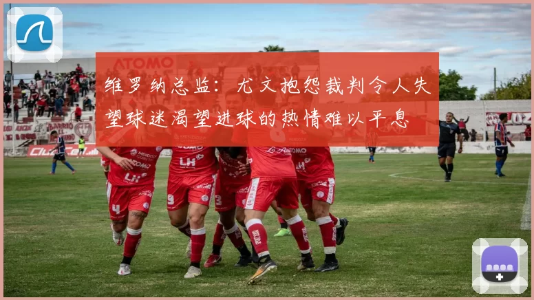 维罗纳总监：尤文抱怨裁判令人失望球迷渴望进球的热情难以平息