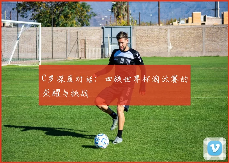 C罗深度对话:回顾世界杯淘汰赛的荣耀与挑战