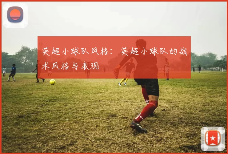 英超小球队风格:英超小球队的战术风格与表现