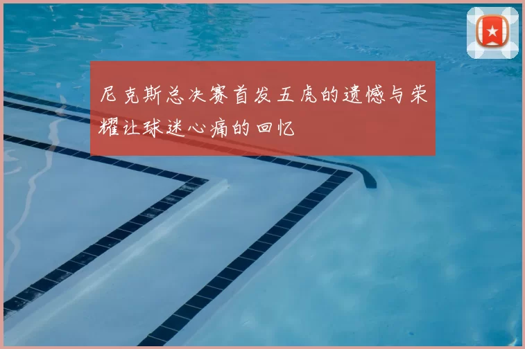 尼克斯总决赛首发五虎的遗憾与荣耀让球迷心痛的回忆