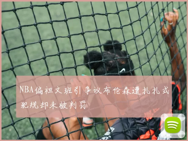 NBA偏袒文班引争议布伦森遭扎扎式犯规却未被判罚
