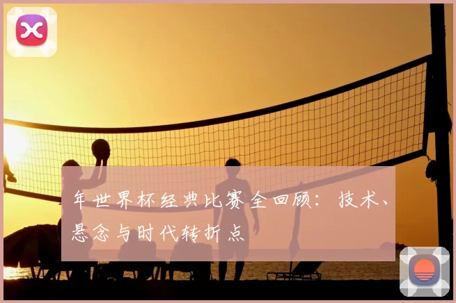 年世界杯经典比赛全回顾:技术、悬念与时代转折点