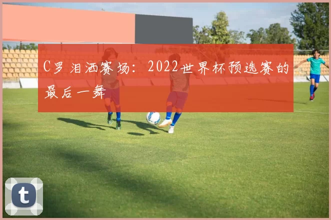 C罗泪洒赛场:2022世界杯预选赛的最后一舞