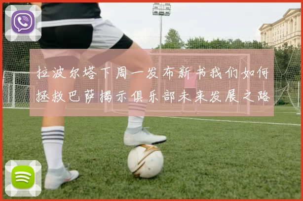 拉波尔塔下周一发布新书我们如何拯救巴萨揭示俱乐部未来发展之路