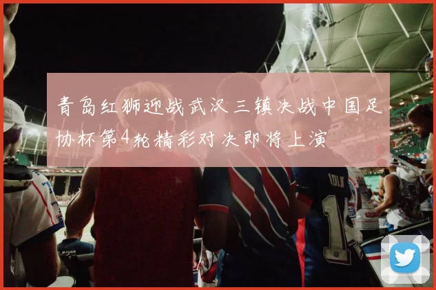 青岛红狮迎战武汉三镇决战中国足协杯第4轮精彩对决即将上演