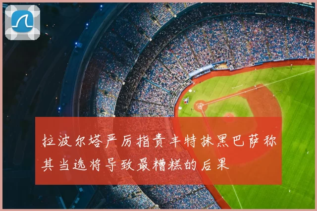 拉波尔塔严厉指责丰特抹黑巴萨称其当选将导致最糟糕的后果
